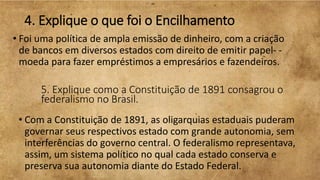 4. Explique o que foi o Encilhamento
• Foi uma política de ampla emissão de dinheiro, com a criação
de bancos em diversos estados com direito de emitir papel- -
moeda para fazer empréstimos a empresários e fazendeiros.
5. Explique como a Constituição de 1891 consagrou o
federalismo no Brasil.
• Com a Constituição de 1891, as oligarquias estaduais puderam
governar seus respectivos estado com grande autonomia, sem
interferências do governo central. O federalismo representava,
assim, um sistema político no qual cada estado conserva e
preserva sua autonomia diante do Estado Federal.
 