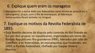 6. Explique quem eram os maragatos
• Maragatos foi o nome dado aos federalistas como forma de associá-los a
estrangeiros, já que, com o fim da monarquia, as lideranças
monarquistas foram exiladas no Uruguai.
7. Explique os motivos da Revolta Federalista de
1893.
• Essa Revolta decorre da disputa pelo controle do Rio Grande do
Sul por dois grupos: os republicanos, organizados em torno do
Partido Republicano Rio-grandense (PRR), liderados por Júlio de
Castilhos, e os federalistas, ex-monarquistas que fundaram, em
1892, o Partido Federalista, chefiado por Gaspar Silveira
Martins.
 