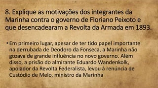 8. Explique as motivações dos integrantes da
Marinha contra o governo de Floriano Peixoto e
que desencadearam a Revolta da Armada em 1893.
•Em primeiro lugar, apesar de ter tido papel importante
na derrubada de Deodoro da Fonseca, a Marinha não
gozava de grande influência no novo governo. Além
disso, a prisão do almirante Eduardo Wandenkolk,
apoiador da Revolta Federalista, levou à renúncia de
Custódio de Melo, ministro da Marinha
 
