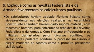 9. Explique como as revoltas Federalista e da
Armada favoreceram os cafeicultores paulistas.
•Os cafeicultores haviam apoiado Floriano Peixoto como
vice-presidente nas eleições realizadas na Assembleia
Constituinte e também haviam dado suporte material, com
recursos e homens, para enfrentar os rebeldes das revoltas
Federalista e da Armada. Com Floriano enfraquecido e os
militares desgastados pelos diversos conflitos, os
cafeicultores puderam conduzir o processo sucessório e
eleger Prudente de Moraes como o primeiro presidente
civil do país.
 
