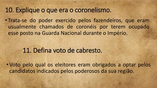 10. Explique o que era o coronelismo.
• Trata-se do poder exercido pelos fazendeiros, que eram
usualmente chamados de coronéis por terem ocupado
esse posto na Guarda Nacional durante o Império.
11. Defina voto de cabresto.
•Voto pelo qual os eleitores eram obrigados a optar pelos
candidatos indicados pelos poderosos da sua região.
 