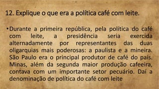 12. Explique o que era a política café com leite.
•Durante a primeira república, pela política do café
com leite, a presidência seria exercida
alternadamente por representantes das duas
oligarquias mais poderosas: a paulista e a mineira.
São Paulo era o principal produtor de café do país.
Minas, além da segunda maior produção cafeeira,
contava com um importante setor pecuário. Daí a
denominação de política do café com leite
 