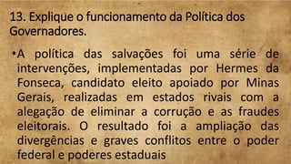 13. Explique o funcionamento da Política dos
Governadores.
•A política das salvações foi uma série de
intervenções, implementadas por Hermes da
Fonseca, candidato eleito apoiado por Minas
Gerais, realizadas em estados rivais com a
alegação de eliminar a corrução e as fraudes
eleitorais. O resultado foi a ampliação das
divergências e graves conflitos entre o poder
federal e poderes estaduais
 