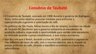 Convênio de Taubaté
• O Convênio de Taubaté, assinado em 1906 durante o governo de Rodrigues
Alves, tinha como objetivo procurar medidas para enfrentar a
superprodução e garantir a valorização do café.
• Os políticos de São Paulo, Minas Gerais e Rio de Janeiro, reunidos na cidade
de Taubaté-SP, decidiram que o governo compraria os excedentes da
produção cafeeira, esperando a oportunidade para vender esse excedente
no mercado quando o preço estabilizasse, o que nunca aconteceu.
• Isso fez com que o Brasil, durante a crise de 1929, queimasse e jogasse ao
mar milhares de sacas de café, com o mesmo objetivo, isto é, manter os
preços artificiais do café, visando o equilíbrio econômico e o lucro dos
cafeicultores.
 