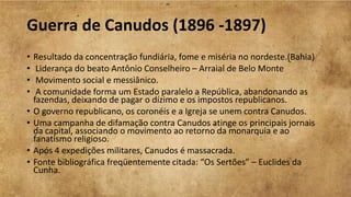 Guerra de Canudos (1896 -1897)
• Resultado da concentração fundiária, fome e miséria no nordeste.(Bahia)
• Liderança do beato Antônio Conselheiro – Arraial de Belo Monte
• Movimento social e messiânico.
• A comunidade forma um Estado paralelo a República, abandonando as
fazendas, deixando de pagar o dízimo e os impostos republicanos.
• O governo republicano, os coronéis e a Igreja se unem contra Canudos.
• Uma campanha de difamação contra Canudos atinge os principais jornais
da capital, associando o movimento ao retorno da monarquia e ao
fanatismo religioso.
• Após 4 expedições militares, Canudos é massacrada.
• Fonte bibliográfica freqüentemente citada: “Os Sertões” – Euclides da
Cunha.
 