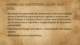 GUERRA DO CONTESTADO (SC/PR 1912 –
1916)
• Resultado da exploração de camponeses e da concessão de
terras e benefícios para empresas inglesas e americanas
(Brazil Railway e Southern Brazil Lumber and Colonization)
que provocaram a expulsão e marginalização de pequenos
camponeses.
• Liderança do Monge José Maria – Comunidade Monarquia
Celeste
• Movimento social e messiânico.
 