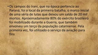 • Os campos do Irani, que na época pertencia ao
Paraná, foi o local da primeira batalha, o marco inicial
de uma séria de lutas que deixou um saldo de 20 mil
mortos. Aproximadamente 80% do exército brasileiro
foi mobilizado durante a Guerra, que também
envolveu um terço da população catarinense. Pela
primeira vez, foi utilizado o serviço da aviação para
fins
 