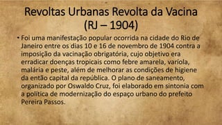 Revoltas Urbanas Revolta da Vacina
(RJ – 1904)
• Foi uma manifestação popular ocorrida na cidade do Rio de
Janeiro entre os dias 10 e 16 de novembro de 1904 contra a
imposição da vacinação obrigatória, cujo objetivo era
erradicar doenças tropicais como febre amarela, varíola,
malária e peste, além de melhorar as condições de higiene
da então capital da república. O plano de saneamento,
organizado por Oswaldo Cruz, foi elaborado em sintonia com
a política de modernização do espaço urbano do prefeito
Pereira Passos.
 