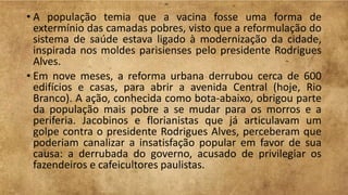 • A população temia que a vacina fosse uma forma de
extermínio das camadas pobres, visto que a reformulação do
sistema de saúde estava ligado à modernização da cidade,
inspirada nos moldes parisienses pelo presidente Rodrigues
Alves.
• Em nove meses, a reforma urbana derrubou cerca de 600
edifícios e casas, para abrir a avenida Central (hoje, Rio
Branco). A ação, conhecida como bota-abaixo, obrigou parte
da população mais pobre a se mudar para os morros e a
periferia. Jacobinos e florianistas que já articulavam um
golpe contra o presidente Rodrigues Alves, perceberam que
poderiam canalizar a insatisfação popular em favor de sua
causa: a derrubada do governo, acusado de privilegiar os
fazendeiros e cafeicultores paulistas.
 