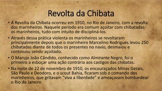 Revolta da Chibata
• A Revolta da Chibata ocorreu em 1910, no Rio de Janeiro, com a revolta
dos marinheiros. Naquele período era comum açoitar com chibatadas
os marinheiros, tudo com intuito de discipliná-los.
• Através dessa prática violenta os marinheiros se revoltaram
principalmente depois que o marinheiro Marcelino Rodrigues levou 250
chibatadas diante de todos os presentes no navio, desmaiou e
continuou sendo açoitado.
• O Marujo João Cândido, conhecido como Almirante Negro, foi o
primeiro a esboçar uma ação contrária aos castigos das chibatas.
• Na noite de 22 de novembro de 1910, os encouraçados Minas Gerais,
São Paulo e Deodoro, e o scout Bahia, ficaram sob o comando dos
marinheiros, que gritavam “viva a liberdade” e ameaçavam bombardear
o Rio de Janeiro
 