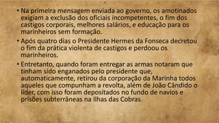 • Na primeira mensagem enviada ao governo, os amotinados
exigiam a exclusão dos oficiais incompetentes, o fim dos
castigos corporais, melhores salários, e educação para os
marinheiros sem formação.
• Após quatro dias o Presidente Hermes da Fonseca decretou
o fim da prática violenta de castigos e perdoou os
marinheiros.
• Entretanto, quando foram entregar as armas notaram que
tinham sido enganados pelo presidente que,
automaticamente, retirou da corporação da Marinha todos
aqueles que compunham a revolta, além de João Cândido o
líder, com isso foram depositados no fundo de navios e
prisões subterrâneas na Ilhas das Cobras.
 