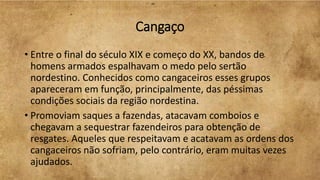 Cangaço
• Entre o final do século XIX e começo do XX, bandos de
homens armados espalhavam o medo pelo sertão
nordestino. Conhecidos como cangaceiros esses grupos
apareceram em função, principalmente, das péssimas
condições sociais da região nordestina.
• Promoviam saques a fazendas, atacavam comboios e
chegavam a sequestrar fazendeiros para obtenção de
resgates. Aqueles que respeitavam e acatavam as ordens dos
cangaceiros não sofriam, pelo contrário, eram muitas vezes
ajudados.
 