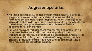 As greves operárias
• No início do século 20, com o crescimento industrial e urbano,
surgiram bairros operários em várias cidades brasileiras,
formados em sua maioria por imigrantes. As más condições de
vida e de trabalho dos operários eram agravadas pela falta de leis
trabalhistas, que garantissem descanso semanal, férias e
aposentadoria, por exemplo.
• Pouco a pouco os trabalhadores começaram a se organizar e a
criar associações de auxílio mútuo. A organização dos
trabalhadores resultou na fundação de associações sindicais e de
jornais operários. Surgiram manifestações e greves em vários
Estados, principalmente em São Paulo, onde se concentrava o
maior número de indústrias do país.
 