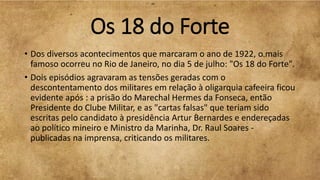 Os 18 do Forte
• Dos diversos acontecimentos que marcaram o ano de 1922, o mais
famoso ocorreu no Rio de Janeiro, no dia 5 de julho: "Os 18 do Forte".
• Dois episódios agravaram as tensões geradas com o
descontentamento dos militares em relação à oligarquia cafeeira ficou
evidente após : a prisão do Marechal Hermes da Fonseca, então
Presidente do Clube Militar, e as "cartas falsas" que teriam sido
escritas pelo candidato à presidência Artur Bernardes e endereçadas
ao político mineiro e Ministro da Marinha, Dr. Raul Soares -
publicadas na imprensa, criticando os militares.
 