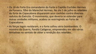 • Os 18 do Forte Era comandante do Forte o Capitão Euclides Hermes
da Fonseca, filho do Marechal Hermes. No dia 5 de julho os rebeldes
do forte de Copacabana dispararam seus canhões contra diversos
redutos do Exército. O movimento, que deveria se estender para
outras unidades militares, acabou se restringindo ao Forte de
Copacabana.
• As forças legais revidaram, e o forte sofreu sério bombardeio. O
ministro da Guerra, Pandiá Calógeras, empreendeu em vão várias
tentativas no sentido de obter a rendição dos rebeldes.
 