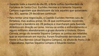 • Durante toda a manhã do dia 05, o forte sofreu bombardeio da
Fortaleza de Santa Cruz. Euclides Hermes e o tenente Siqueira
Campos sugeriram que desistissem da luta aqueles que quisessem:
dos 301, apenas 29 decidiram continuar.
• Para tentar uma negociação, o Capitão Euclides Hermes saiu da
fortaleza, mas acabou preso. Os 28 que continuaram resistindo,
repartiram a bandeira em 28 pedaços e marcharam pela Avenida
Atlântica em direção ao Leme. Iniciou-se então o enfrentamento e
alguns militares abandonaram o grupo durante o tiroteio. Otávio
Correia, amigo do tenente Siqueira Campos se juntou aos rebeldes
que se mantiveram em marcha. Foram finalmente derrotados em
frente à Rua Barroso (atual Siqueira Campos), na altura do Posto 3 de
Copacabana. Apenas Siqueira Campos e Eduardo Gomes
 