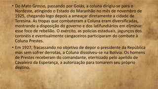• Do Mato Grosso, passando por Goiás, a coluna dirigiu-se para o
Nordeste, atingindo o Estado do Maranhão no mês de novembro de
1925, chegando logo depois a ameaçar diretamente a cidade de
Teresina. As tropas que combateram a Coluna eram diversificadas,
mostrando a disposição do governo e dos latifundiários em eliminar
esse foco de rebelião. O exército, as policias estaduais, jagunços dos
coronéis e eventualmente cangaceiros participaram do combate à
Coluna Prestes.
• Em 1927, fracassando no objetivo de depor o presidente da República
mas sem sofrer derrotas, a Coluna dissolveu-se na Bolívia. Os homens
de Prestes receberam do comandante, eternizado pelo apelido de
Cavaleiro da Esperança, a autorização para tomarem seu próprio
destino.
 