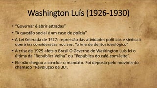 Washington Luís (1926-1930)
• “Governar é abrir estradas”
• “A questão social é um caso de polícia”
• A Lei Celerada de 1927: repressão das atividades políticas e sindicais
operárias consideradas nocivas. “crime de delitos ideológico”
• A crise de 1929 afeta o Brasil O Governo de Washington Luís foi o
último da “República Velha” ou “República do café-com-leite”.
• Ele não chegou a concluir o mandato. Foi deposto pelo movimento
chamado “Revolução de 30”.
 