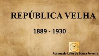 REPÚBLICA VELHA
1889 - 1930
Rosangela Leite de Souza Ferreira
 