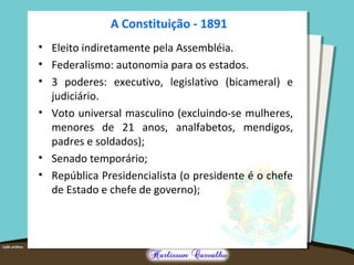 A Constituição - 1891
• Eleito indiretamente pela Assembléia.
• Federalismo: autonomia para os estados.
• 3 poderes: executivo, legislativo (bicameral) e
judiciário.
• Voto universal masculino (excluindo-se mulheres,
menores de 21 anos, analfabetos, mendigos,
padres e soldados);
• Senado temporário;
• República Presidencialista (o presidente é o chefe
de Estado e chefe de governo);
 