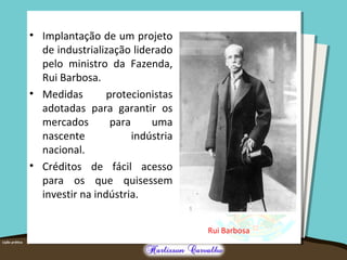 • Implantação de um projeto
de industrialização liderado
pelo ministro da Fazenda,
Rui Barbosa.
• Medidas protecionistas
adotadas para garantir os
mercados para uma
nascente indústria
nacional.
• Créditos de fácil acesso
para os que quisessem
investir na indústria.
Rui Barbosa
 