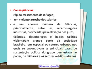 • Conseqüências:
- rápido crescimento de inflação;
- um violento arrocho dos salários;
- e um enorme número de falências,
principalmente entre as recém-surgidas
indústrias, provocadas pela elevação dos juros.
- falências, desempregos e baixos salários
violentaram grande parte da sociedade
brasileira, em especial os setores urbanos nos
quais se encontravam as principais bases de
sustentação política do grupo que estava no
poder; os militares e os setores médios urbanos.
 