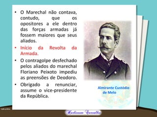 • O Marechal não contava,
contudo, que os
opositores a ele dentro
das forças armadas já
fossem maiores que seus
aliados.
• Início da Revolta da
Armada.
• O contragolpe desfechado
pelos aliados do marechal
Floriano Peixoto impediu
as preensões de Deodoro.
• Obrigado a renunciar,
assume o vice-presidente
da República.
Almirante Custódio
de Melo
 