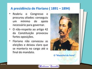A presidência de Floriano ( 1891 – 1894)
• Reabriu o Congresso e
procurou aliados: conseguiu
um mínimo de apoio
necessário para governar.
• O não-respeito ao artigo 42
da Constituição provocou
fortes oposições.
• Floriano não convocou as
eleições e deixou claro que
se manteria no cargo até o
final do mandato.
O “Marechal de Ferro”
 
