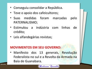 • Conseguiu consolidar a República.
• Teve o apoio dos cafeicultores;
• Suas medidas foram marcadas pelo
PATERNALISMO;
• Estimulou a indústria com linhas de
crédito;
• Leis alfandegárias revistas;
MOVIMENTOS EM SEU GOVERNO:
• Manifesto dos 13 generais, Revolução
Federalista no sul e a Revolta da Armada na
Baía de Guanabara.
 