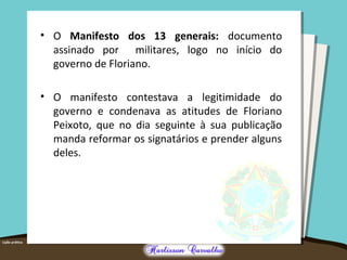 • O Manifesto dos 13 generais: documento
assinado por militares, logo no início do
governo de Floriano.
• O manifesto contestava a legitimidade do
governo e condenava as atitudes de Floriano
Peixoto, que no dia seguinte à sua publicação
manda reformar os signatários e prender alguns
deles.
 