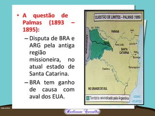 • A questão de
Palmas (1893 –
1895):
– Disputa de BRA e
ARG pela antiga
região
missioneira, no
atual estado de
Santa Catarina.
– BRA tem ganho
de causa com
aval dos EUA.
 