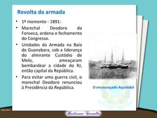 Revolta da armada
O encouraçado Aquidabã
• 1º momento - 1891:
• Marechal Deodoro da
Fonseca, ordena o fechamento
do Congresso.
• Unidades da Armada na Baía
de Guanabara, sob a liderança
do almirante Custódio de
Melo, ameaçaram
bombardear a cidade do RJ,
então capital da República.
• Para evitar uma guerra civil, o
marechal Deodoro renunciou
à Presidência da República.
 