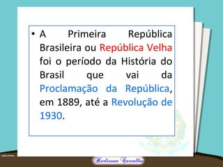 • A Primeira República
Brasileira ou República Velha
foi o período da História do
Brasil que vai da
Proclamação da República,
em 1889, até a Revolução de
1930.
 