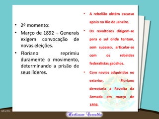 • 2º momento:
• Março de 1892 – Generais
exigem convocação de
novas eleições.
• Floriano reprimiu
duramente o movimento,
determinando a prisão de
seus líderes.
• A rebelião obtém escasso
apoio no Rio de Janeiro.
• Os revoltosos dirigem-se
para o sul onde tentam,
sem sucesso, articular-se
com os rebeldes
federalistas gaúchos.
• Com navios adquiridos no
exterior, Floriano
derrotaria a Revolta da
Armada em março de
1894.
 