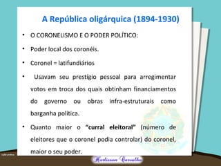 A República oligárquica (1894-1930)
• O CORONELISMO E O PODER POLÍTICO:
• Poder local dos coronéis.
• Coronel = latifundiários
• Usavam seu prestígio pessoal para arregimentar
votos em troca dos quais obtinham financiamentos
do governo ou obras infra-estruturais como
barganha política.
• Quanto maior o “curral eleitoral” (número de
eleitores que o coronel podia controlar) do coronel,
maior o seu poder.
 