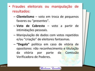 • Fraudes eleitorais ou manipulação de
resultados:
– Clientelismo – voto em troca de pequenos
favores ou “presentes”.
– Voto de Cabresto – voto a partir de
intimidações pessoais.
– Manipulação de dados com votos repetidos
e/ou “criação” de eleitores fantasmas.
– “Degola” política em caso de vitória de
opositores: não reconhecimento e titulação
da vitória por parte da Comissão
Verificadora de Poderes.
 