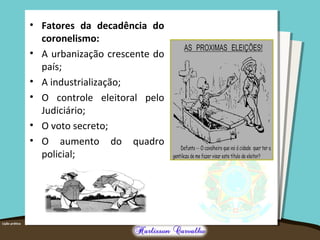 • Fatores da decadência do
coronelismo:
• A urbanização crescente do
país;
• A industrialização;
• O controle eleitoral pelo
Judiciário;
• O voto secreto;
• O aumento do quadro
policial;
 