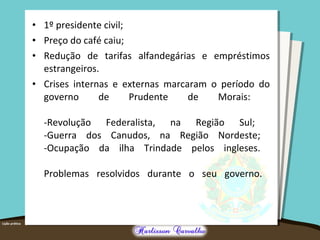 • 1º presidente civil;
• Preço do café caiu;
• Redução de tarifas alfandegárias e empréstimos
estrangeiros.
• Crises internas e externas marcaram o período do
governo de Prudente de Morais:
-Revolução Federalista, na Região Sul;
-Guerra dos Canudos, na Região Nordeste;
-Ocupação da ilha Trindade pelos ingleses.
Problemas resolvidos durante o seu governo.
 