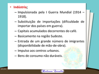 • Indústria:
– Impulsionada pela I Guerra Mundial (1914 –
1918).
– Substituição de importações (dificuldade de
importar dos países em guerra).
– Capitais acumulados decorrentes do café.
– Basicamente na região Sudeste.
– Entrada de um grande número de imigrantes
(disponibilidade de mão-de-obra).
– Impulso aos centros urbanos.
– Bens de consumo não duráveis.
 
