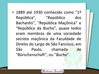 • 1889 até 1930 conhecido como "1º
República", "República dos
Bacharéis", "República Maçônica" e
"República da Bucha", quase todos
eram membros de uma sociedade
secreta maçônica da Faculdade de
Direito do Largo de São Fancisco, em
São Paulo, chamada de
"Bürschenschaft", ou "Bucha“.
 
