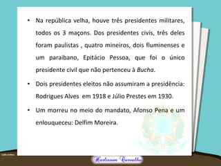 • Na república velha, houve três presidentes militares,
todos os 3 maçons. Dos presidentes civis, três deles
foram paulistas , quatro mineiros, dois fluminenses e
um paraibano, Epitácio Pessoa, que foi o único
presidente civil que não pertenceu à Bucha.
• Dois presidentes eleitos não assumiram a presidência:
Rodrigues Alves em 1918 e Júlio Prestes em 1930.
• Um morreu no meio do mandato, Afonso Pena e um
enlouqueceu: Delfim Moreira.
 