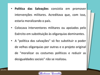 • Política das Salvações consistia em promover
intervenções militares. Acreditava que, com isso,
estaria moralizando o país.
• Colocava interventores militares ou apoiados pelo
Exército em substituição às oligarquias dominantes.
• A "política das salvações" só fez substituir o poder
de velhas oligarquias por outras e o projeto original
de "moralizar os costumes políticos e reduzir as
desigualdades sociais" não se realizou.
 