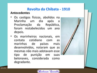 Revolta da Chibata - 1910
Antecedentes
• Os castigos físicos, abolidos na
Marinha um dia após a
Proclamação da República,
foram restabelecidos um ano
depois.
• Os marinheiros nacionais, em
contato cotidiano com as
marinhas de países mais
desenvolvidos, notaram que as
mesmas não mais adotavam esse
tipo de punição em suas
belonaves, considerada como
degradante.
 