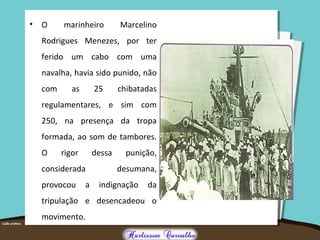 • O marinheiro Marcelino
Rodrigues Menezes, por ter
ferido um cabo com uma
navalha, havia sido punido, não
com as 25 chibatadas
regulamentares, e sim com
250, na presença da tropa
formada, ao som de tambores.
O rigor dessa punição,
considerada desumana,
provocou a indignação da
tripulação e desencadeou o
movimento.
 