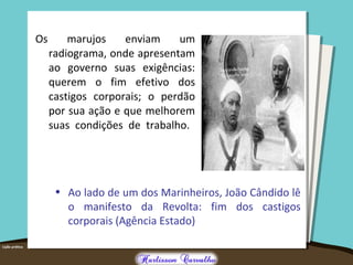 Os marujos enviam um
radiograma, onde apresentam
ao governo suas exigências:
querem o fim efetivo dos
castigos corporais; o perdão
por sua ação e que melhorem
suas condições de trabalho.
• Ao lado de um dos Marinheiros, João Cândido lê
o manifesto da Revolta: fim dos castigos
corporais (Agência Estado)
 