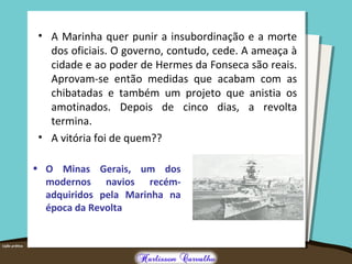 • A Marinha quer punir a insubordinação e a morte
dos oficiais. O governo, contudo, cede. A ameaça à
cidade e ao poder de Hermes da Fonseca são reais.
Aprovam-se então medidas que acabam com as
chibatadas e também um projeto que anistia os
amotinados. Depois de cinco dias, a revolta
termina.
• A vitória foi de quem??
• O Minas Gerais, um dos
modernos navios recém-
adquiridos pela Marinha na
época da Revolta
 