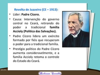 Revolta de Juazeiro (CE – 1913):
• Líder: Padre Cícero.
• Causa: Intervenção do governo
central no Ceará, retirando do
poder a tradicional família
Accioly (Política das Salvações).
• Padre Cícero lidera um exército
formado por fiéis que recuperam
o poder para a tradicional família.
• Prestígio político do Padre Cícero
aumenta consideravelmente, e a
família Accioly retoma o controle
do Estado do Ceará.
 
