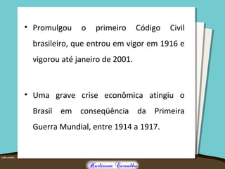 • Promulgou o primeiro Código Civil
brasileiro, que entrou em vigor em 1916 e
vigorou até janeiro de 2001.
• Uma grave crise econômica atingiu o
Brasil em conseqüência da Primeira
Guerra Mundial, entre 1914 a 1917.
 