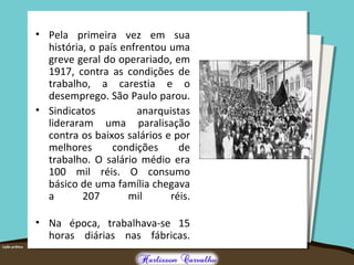• Pela primeira vez em sua
história, o país enfrentou uma
greve geral do operariado, em
1917, contra as condições de
trabalho, a carestia e o
desemprego. São Paulo parou.
• Sindicatos anarquistas
lideraram uma paralisação
contra os baixos salários e por
melhores condições de
trabalho. O salário médio era
100 mil réis. O consumo
básico de uma família chegava
a 207 mil réis.
• Na época, trabalhava-se 15
horas diárias nas fábricas.
 