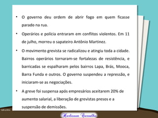 • O governo deu ordem de abrir fogo em quem ficasse
parado na rua.
• Operários e polícia entraram em conflitos violentos. Em 11
de julho, morreu o sapateiro Antônio Martinez.
• O movimento grevista se radicalizou e atingiu toda a cidade.
Bairros operários tornaram-se fortalezas de resistência, e
barricadas se espalharam pelos bairros Lapa, Brás, Mooca,
Barra Funda e outros. O governo suspendeu a repressão, e
iniciaram-se as negociações.
• A greve foi suspensa após empresários aceitarem 20% de
aumento salarial, a liberação de grevistas presos e a
suspensão de demissões.
 